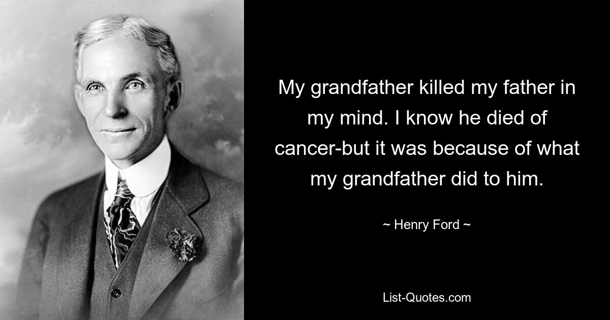 My grandfather killed my father in my mind. I know he died of cancer-but it was because of what my grandfather did to him. — © Henry Ford