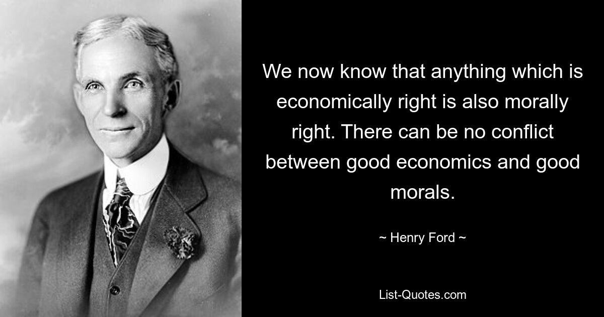 We now know that anything which is economically right is also morally right. There can be no conflict between good economics and good morals. — © Henry Ford