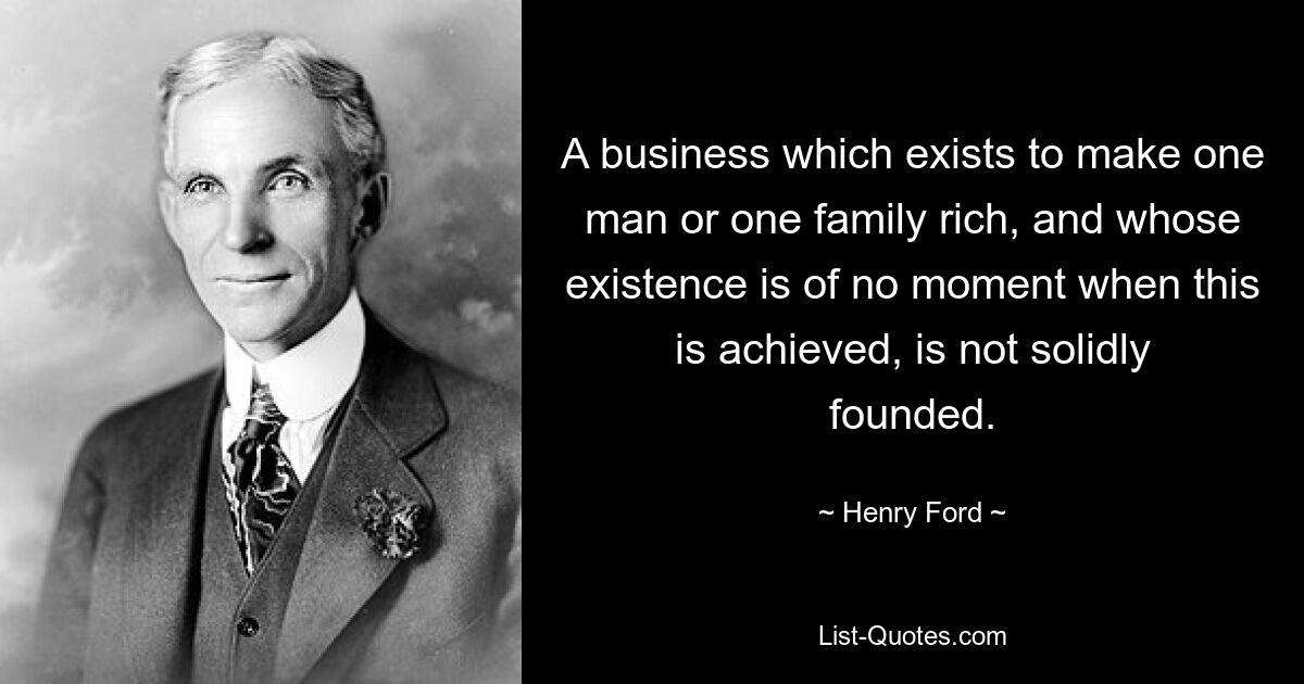 A business which exists to make one man or one family rich, and whose existence is of no moment when this is achieved, is not solidly founded. — © Henry Ford