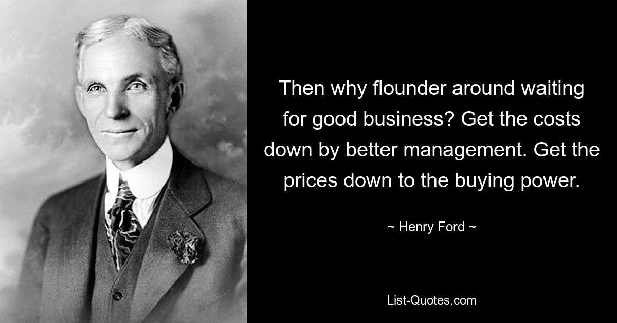 Then why flounder around waiting for good business? Get the costs down by better management. Get the prices down to the buying power. — © Henry Ford