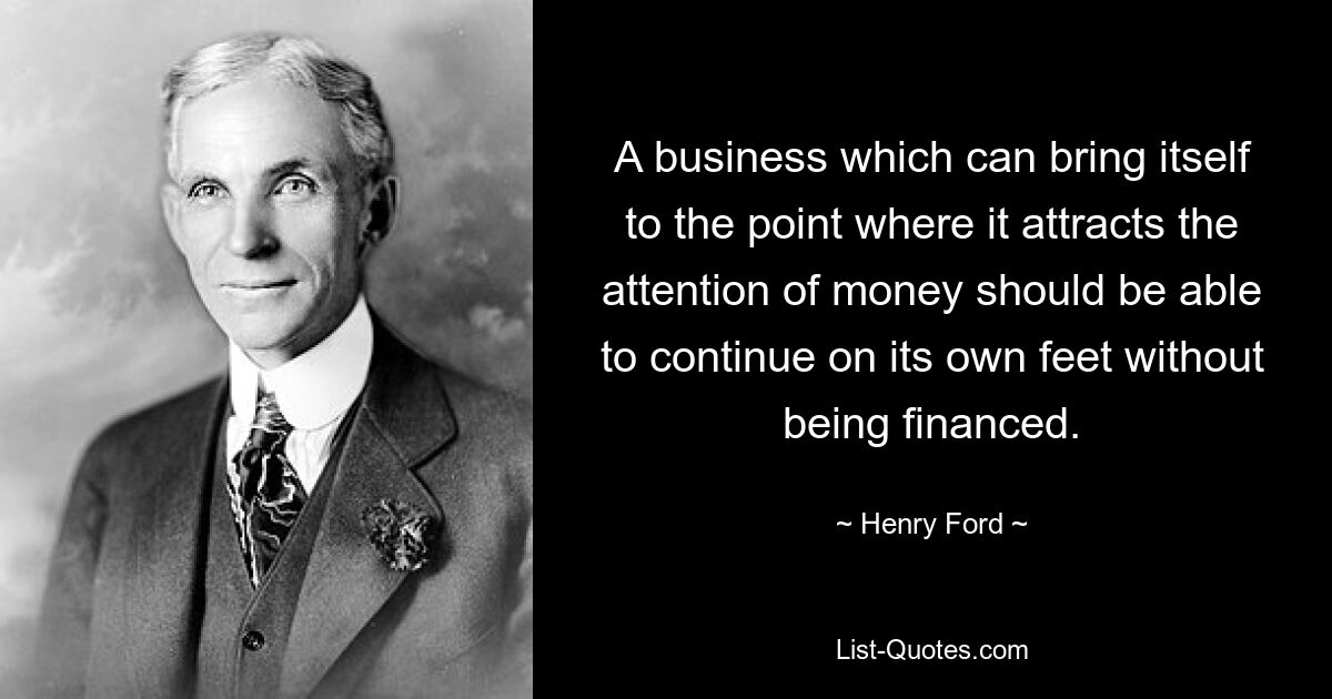 A business which can bring itself to the point where it attracts the attention of money should be able to continue on its own feet without being financed. — © Henry Ford