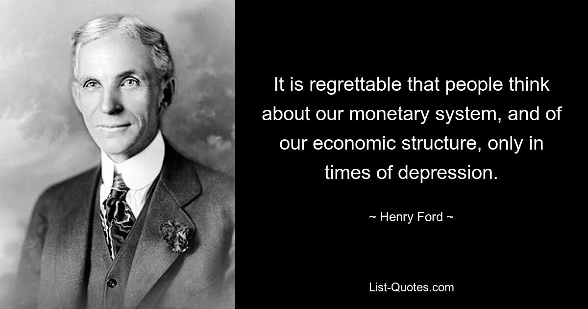 It is regrettable that people think about our monetary system, and of our economic structure, only in times of depression. — © Henry Ford