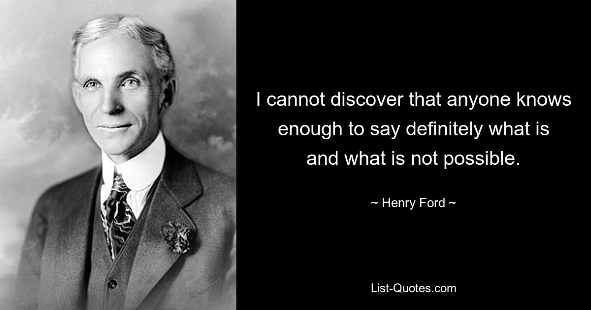 I cannot discover that anyone knows enough to say definitely what is and what is not possible. — © Henry Ford