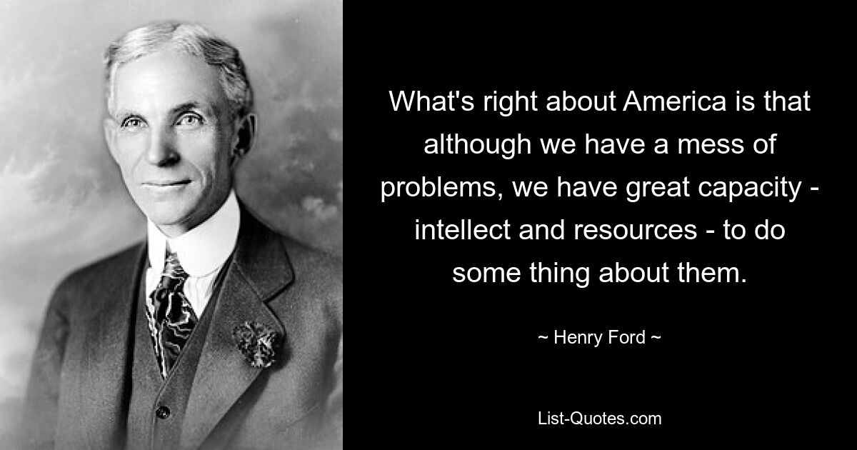 What's right about America is that although we have a mess of problems, we have great capacity - intellect and resources - to do some thing about them. — © Henry Ford