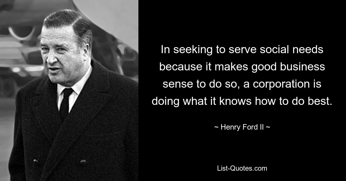 In seeking to serve social needs because it makes good business sense to do so, a corporation is doing what it knows how to do best. — © Henry Ford II