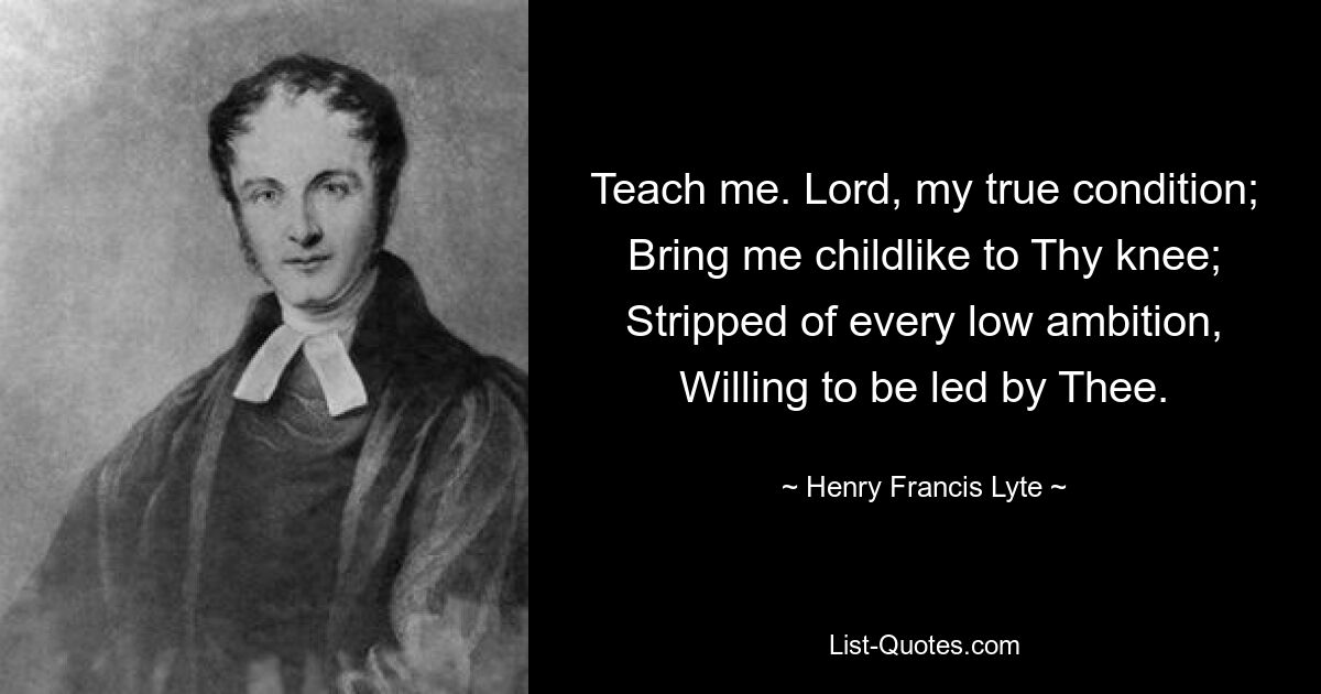 Teach me. Lord, my true condition; Bring me childlike to Thy knee; Stripped of every low ambition, Willing to be led by Thee. — © Henry Francis Lyte