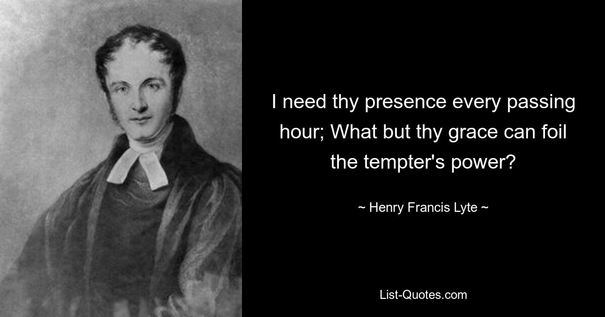 I need thy presence every passing hour; What but thy grace can foil the tempter's power? — © Henry Francis Lyte