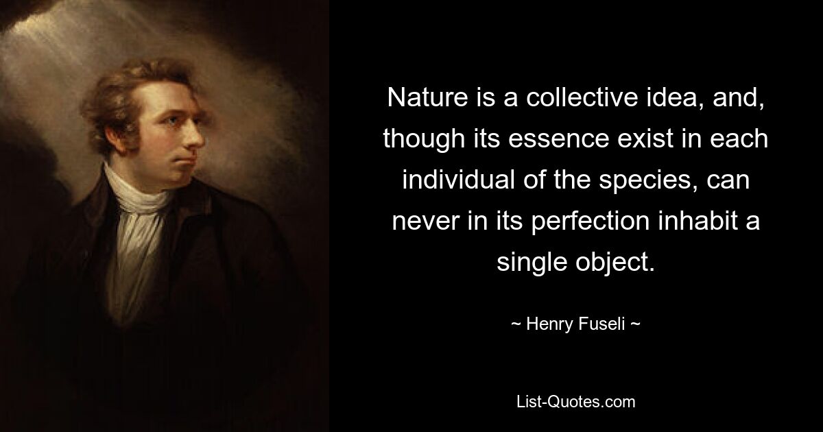 Nature is a collective idea, and, though its essence exist in each individual of the species, can never in its perfection inhabit a single object. — © Henry Fuseli