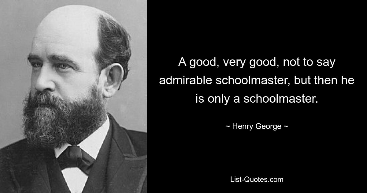 A good, very good, not to say admirable schoolmaster, but then he is only a schoolmaster. — © Henry George