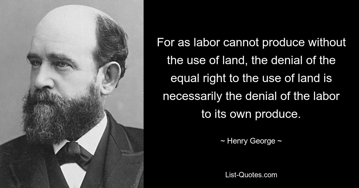 For as labor cannot produce without the use of land, the denial of the equal right to the use of land is necessarily the denial of the labor to its own produce. — © Henry George