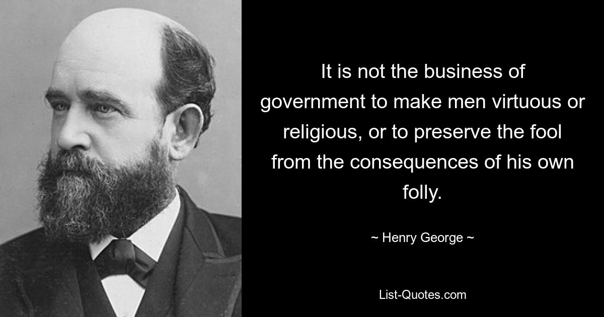 It is not the business of government to make men virtuous or religious, or to preserve the fool from the consequences of his own folly. — © Henry George