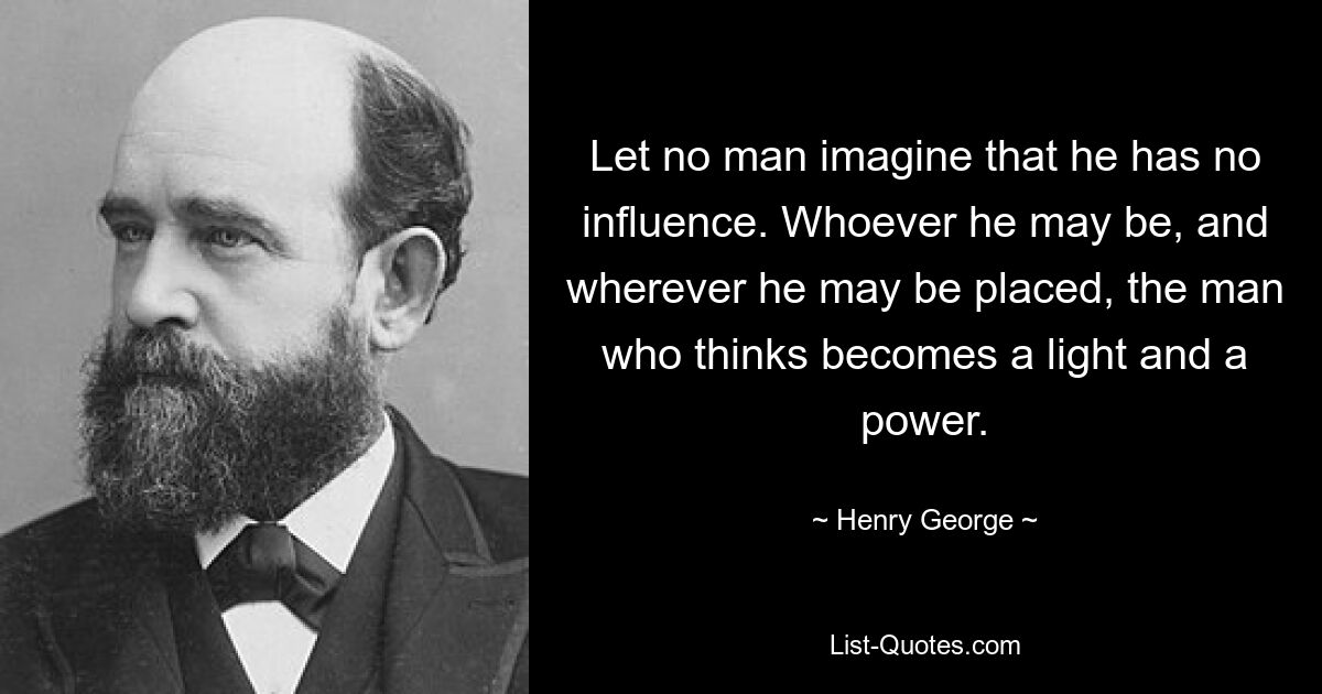 Let no man imagine that he has no influence. Whoever he may be, and wherever he may be placed, the man who thinks becomes a light and a power. — © Henry George