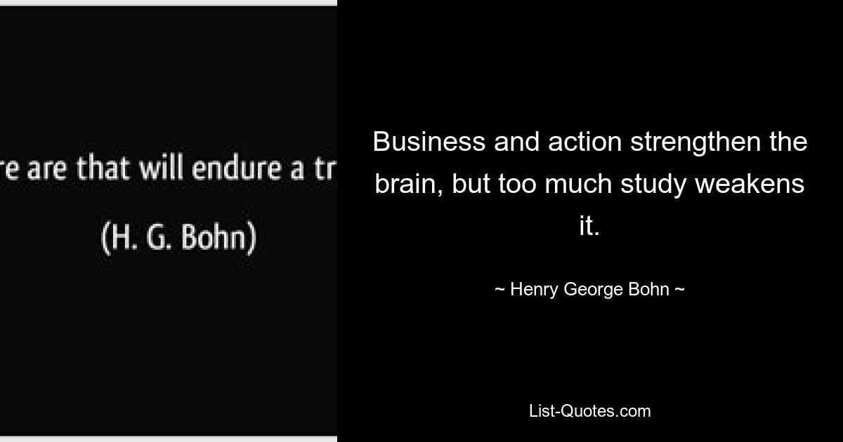 Business and action strengthen the brain, but too much study weakens it. — © Henry George Bohn