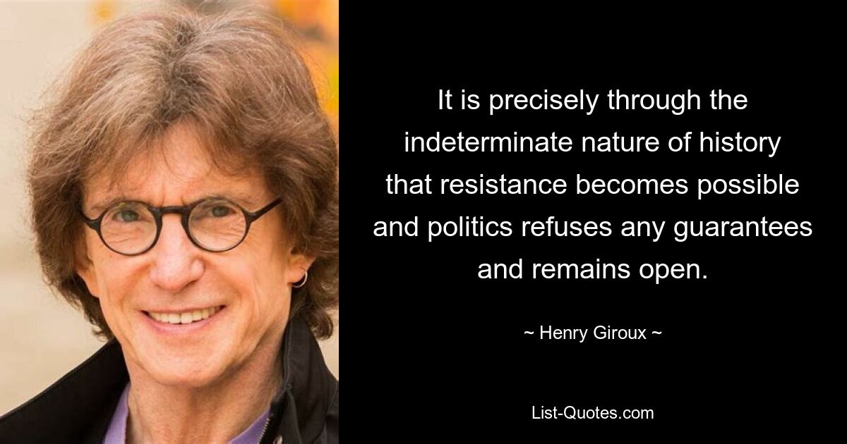 It is precisely through the indeterminate nature of history that resistance becomes possible and politics refuses any guarantees and remains open. — © Henry Giroux