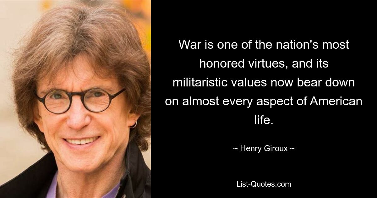 War is one of the nation's most honored virtues, and its militaristic values now bear down on almost every aspect of American life. — © Henry Giroux