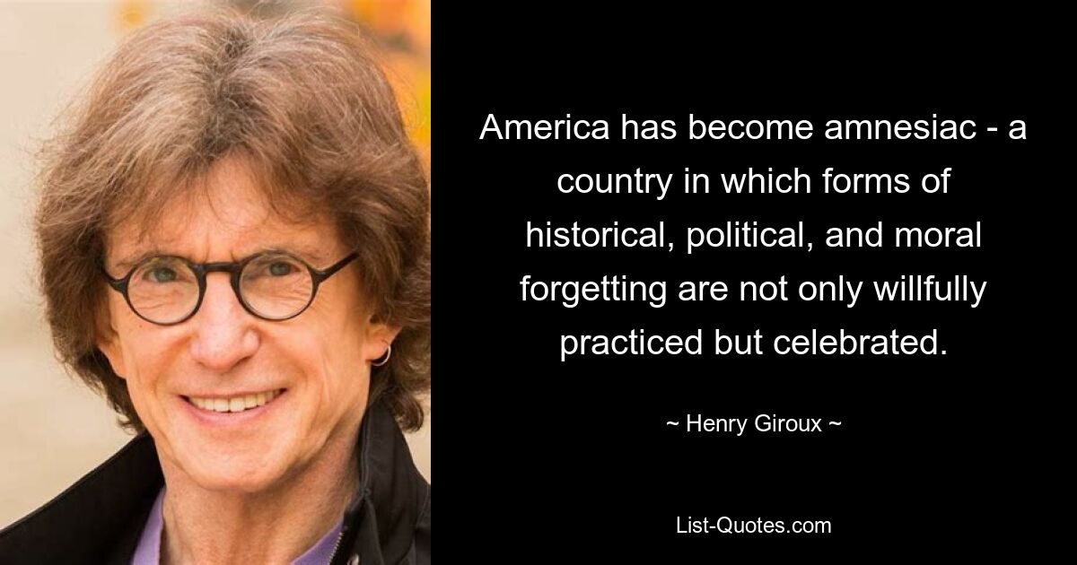 America has become amnesiac - a country in which forms of historical, political, and moral forgetting are not only willfully practiced but celebrated. — © Henry Giroux