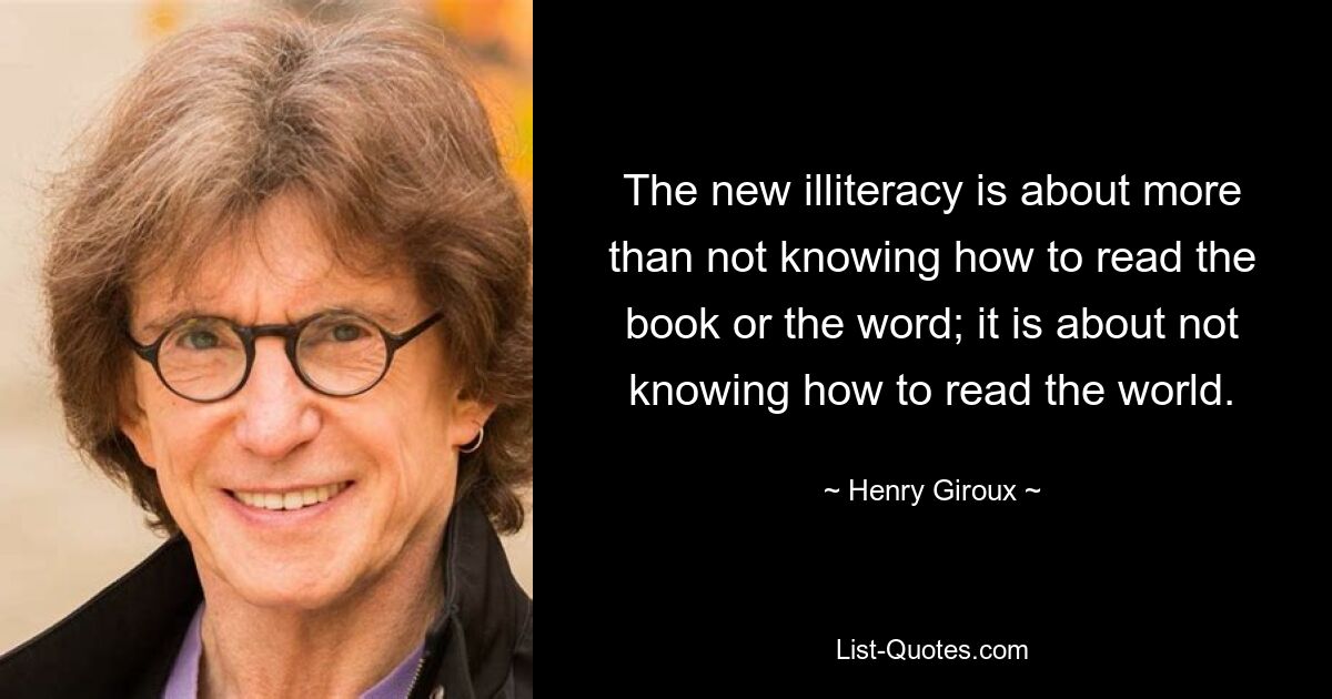 The new illiteracy is about more than not knowing how to read the book or the word; it is about not knowing how to read the world. — © Henry Giroux