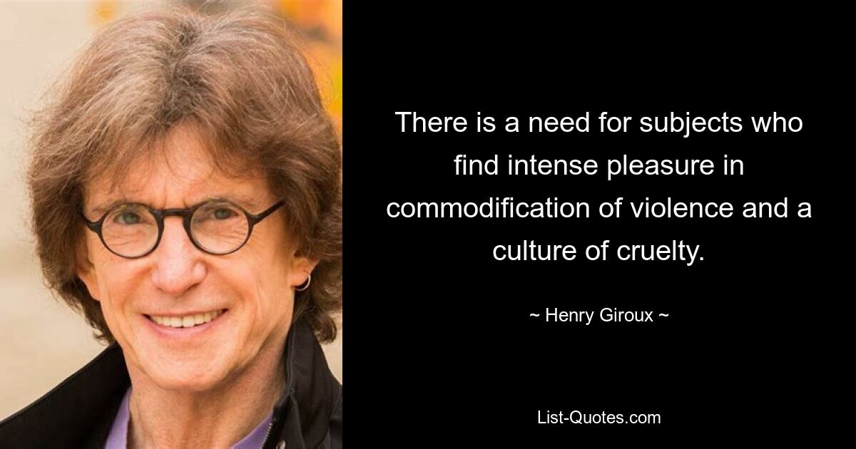 There is a need for subjects who find intense pleasure in commodification of violence and a culture of cruelty. — © Henry Giroux