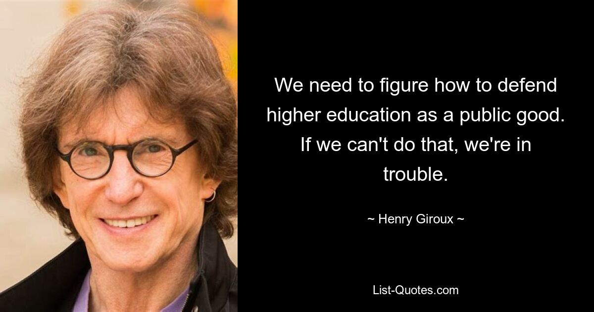 We need to figure how to defend higher education as a public good. If we can't do that, we're in trouble. — © Henry Giroux