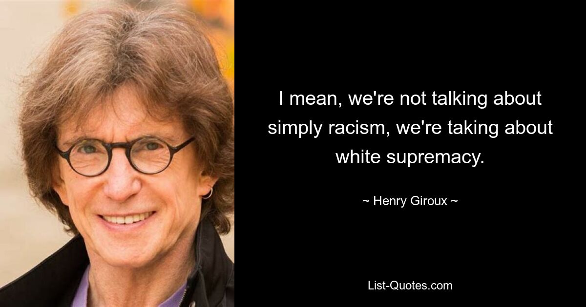 I mean, we're not talking about simply racism, we're taking about white supremacy. — © Henry Giroux