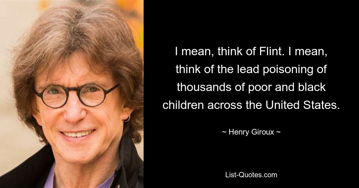 I mean, think of Flint. I mean, think of the lead poisoning of thousands of poor and black children across the United States. — © Henry Giroux