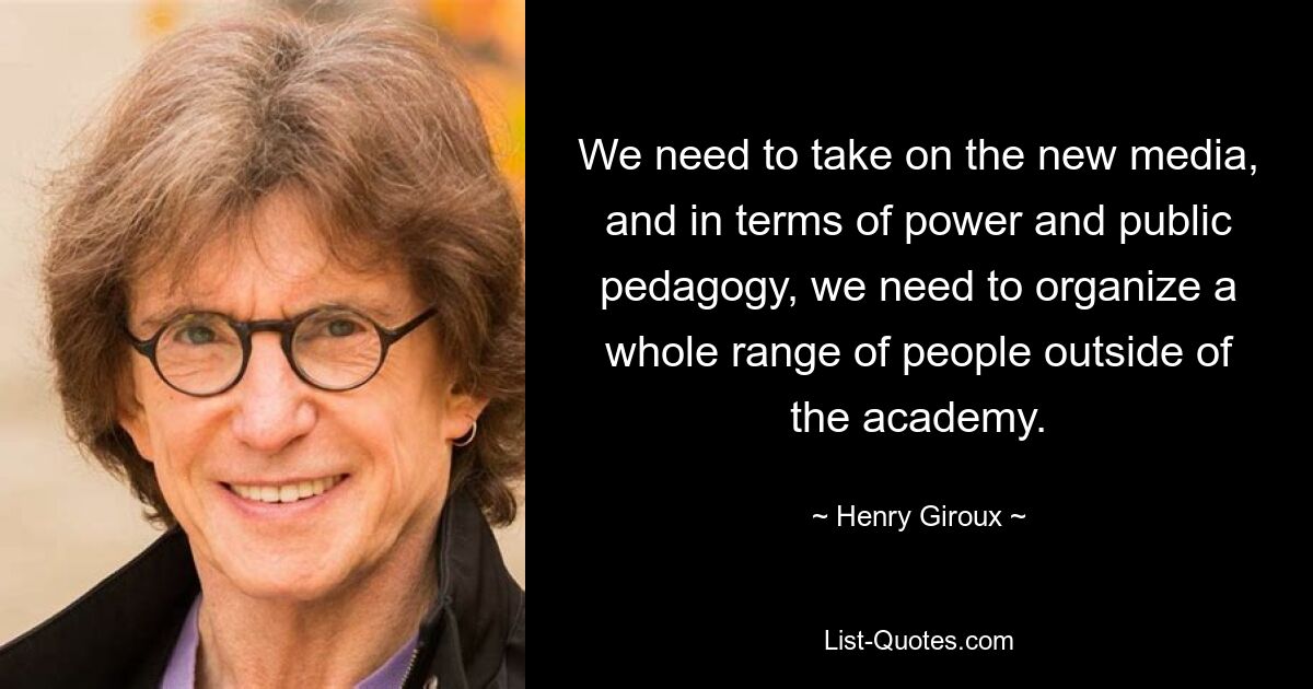 We need to take on the new media, and in terms of power and public pedagogy, we need to organize a whole range of people outside of the academy. — © Henry Giroux