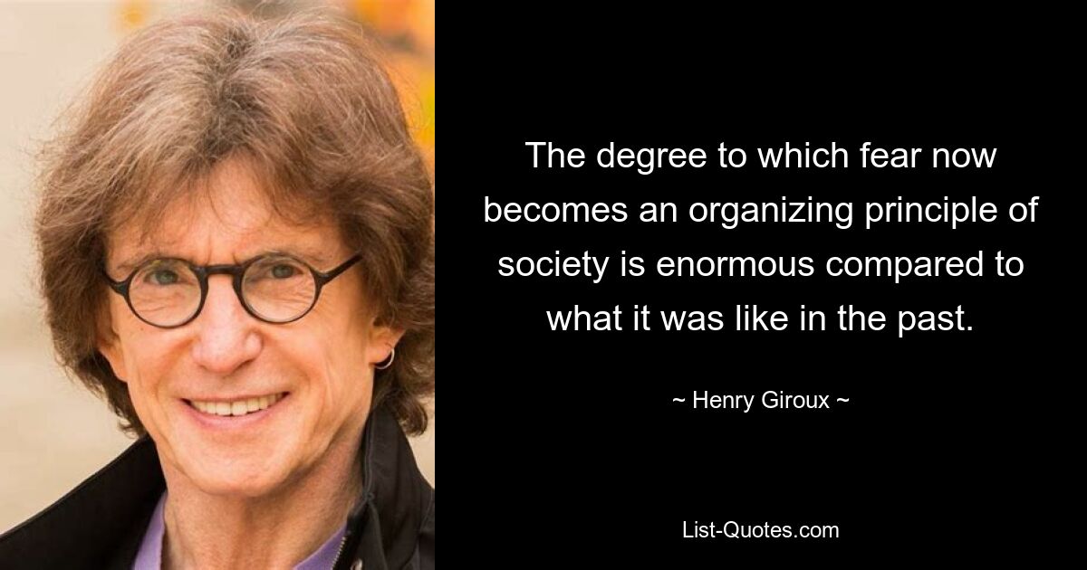 The degree to which fear now becomes an organizing principle of society is enormous compared to what it was like in the past. — © Henry Giroux