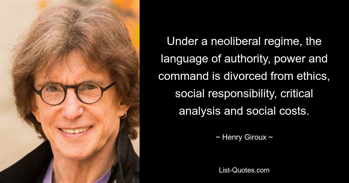 Under a neoliberal regime, the language of authority, power and command is divorced from ethics, social responsibility, critical analysis and social costs. — © Henry Giroux