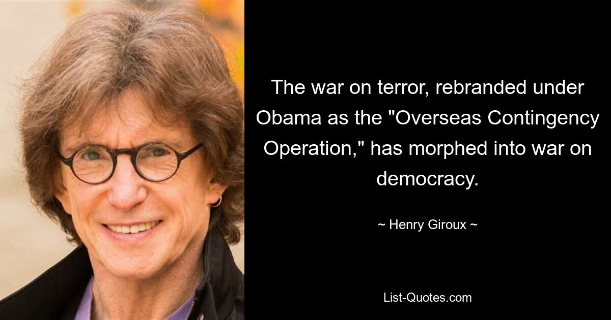 The war on terror, rebranded under Obama as the "Overseas Contingency Operation," has morphed into war on democracy. — © Henry Giroux