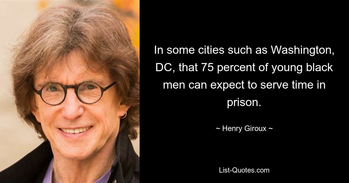 In some cities such as Washington, DC, that 75 percent of young black men can expect to serve time in prison. — © Henry Giroux