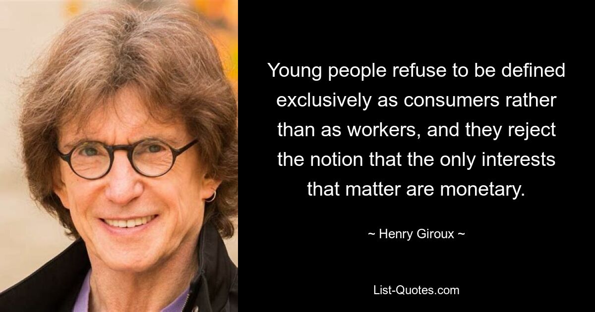 Young people refuse to be defined exclusively as consumers rather than as workers, and they reject the notion that the only interests that matter are monetary. — © Henry Giroux