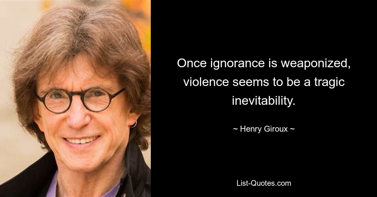 Once ignorance is weaponized, violence seems to be a tragic inevitability. — © Henry Giroux