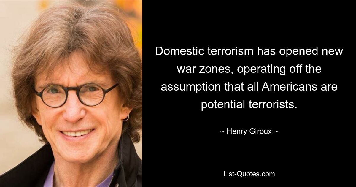 Domestic terrorism has opened new war zones, operating off the assumption that all Americans are potential terrorists. — © Henry Giroux