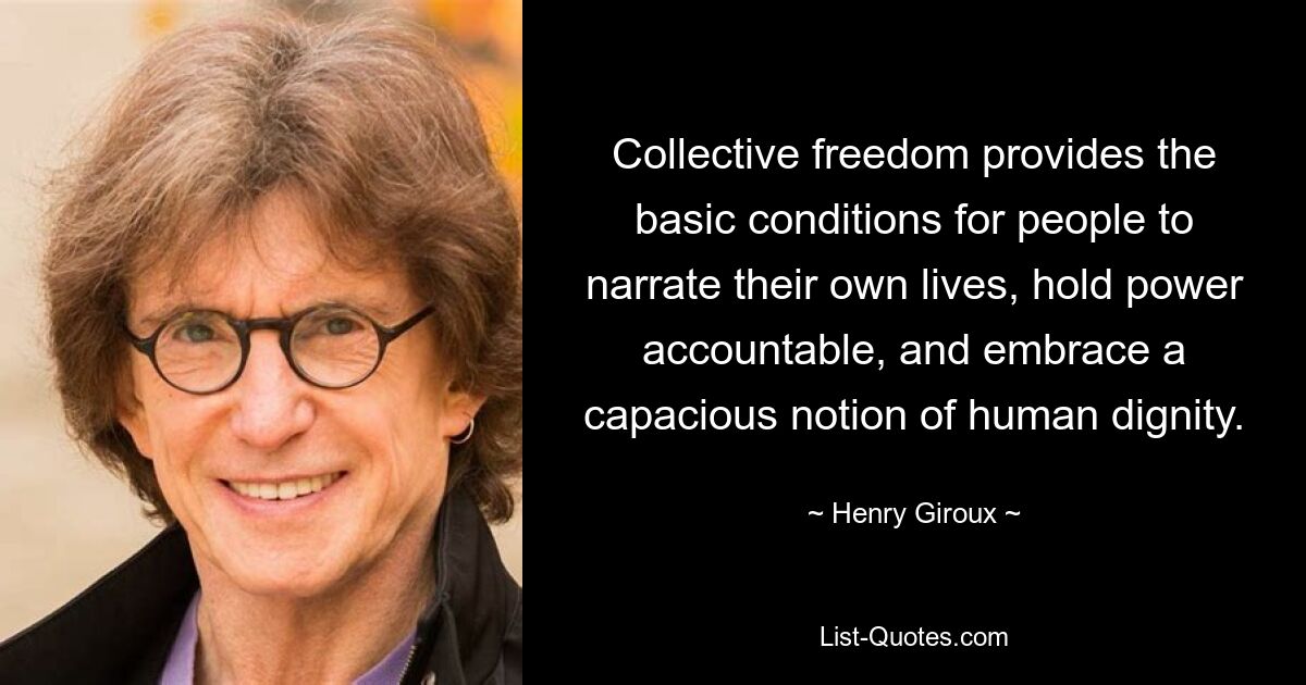 Collective freedom provides the basic conditions for people to narrate their own lives, hold power accountable, and embrace a capacious notion of human dignity. — © Henry Giroux