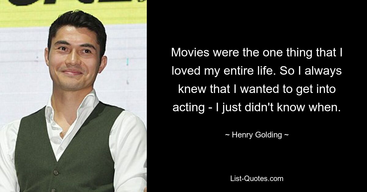 Movies were the one thing that I loved my entire life. So I always knew that I wanted to get into acting - I just didn't know when. — © Henry Golding