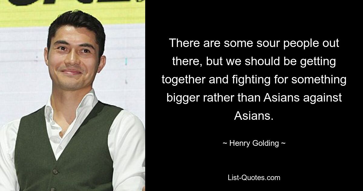 There are some sour people out there, but we should be getting together and fighting for something bigger rather than Asians against Asians. — © Henry Golding