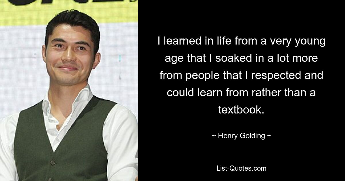 I learned in life from a very young age that I soaked in a lot more from people that I respected and could learn from rather than a textbook. — © Henry Golding