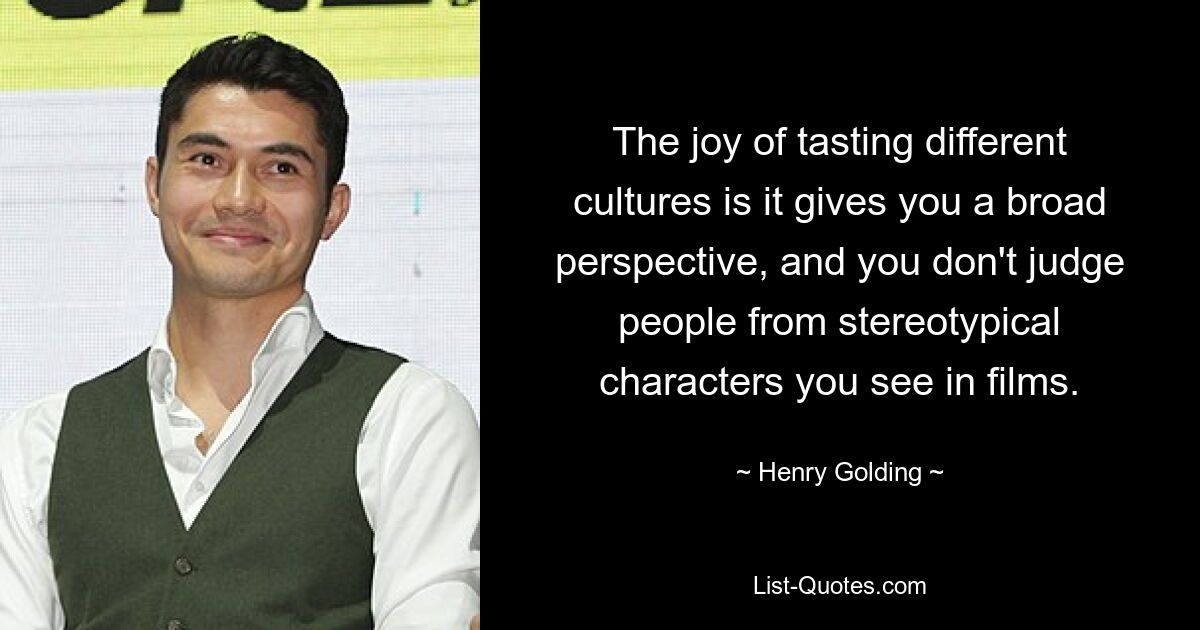 The joy of tasting different cultures is it gives you a broad perspective, and you don't judge people from stereotypical characters you see in films. — © Henry Golding