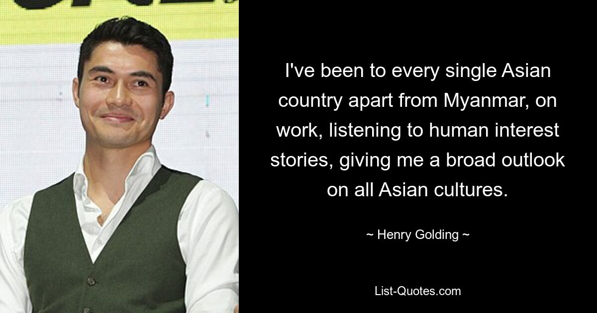 I've been to every single Asian country apart from Myanmar, on work, listening to human interest stories, giving me a broad outlook on all Asian cultures. — © Henry Golding