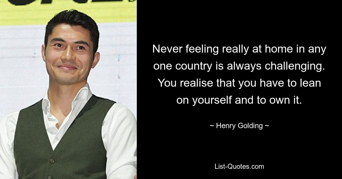 Never feeling really at home in any one country is always challenging. You realise that you have to lean on yourself and to own it. — © Henry Golding