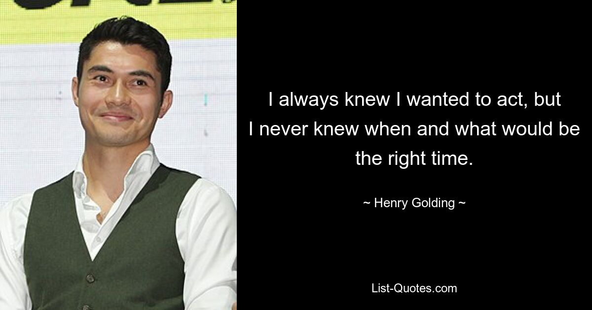 I always knew I wanted to act, but I never knew when and what would be the right time. — © Henry Golding