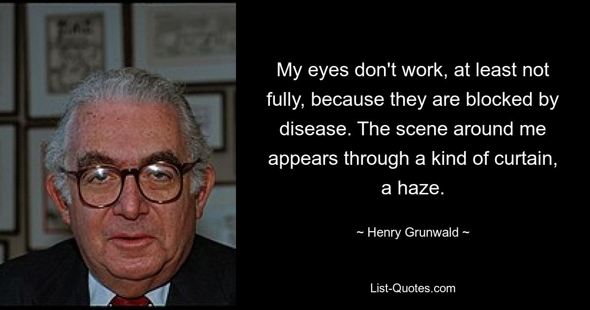 My eyes don't work, at least not fully, because they are blocked by disease. The scene around me appears through a kind of curtain, a haze. — © Henry Grunwald