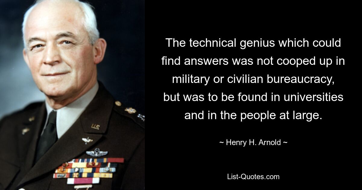 The technical genius which could find answers was not cooped up in military or civilian bureaucracy, but was to be found in universities and in the people at large. — © Henry H. Arnold