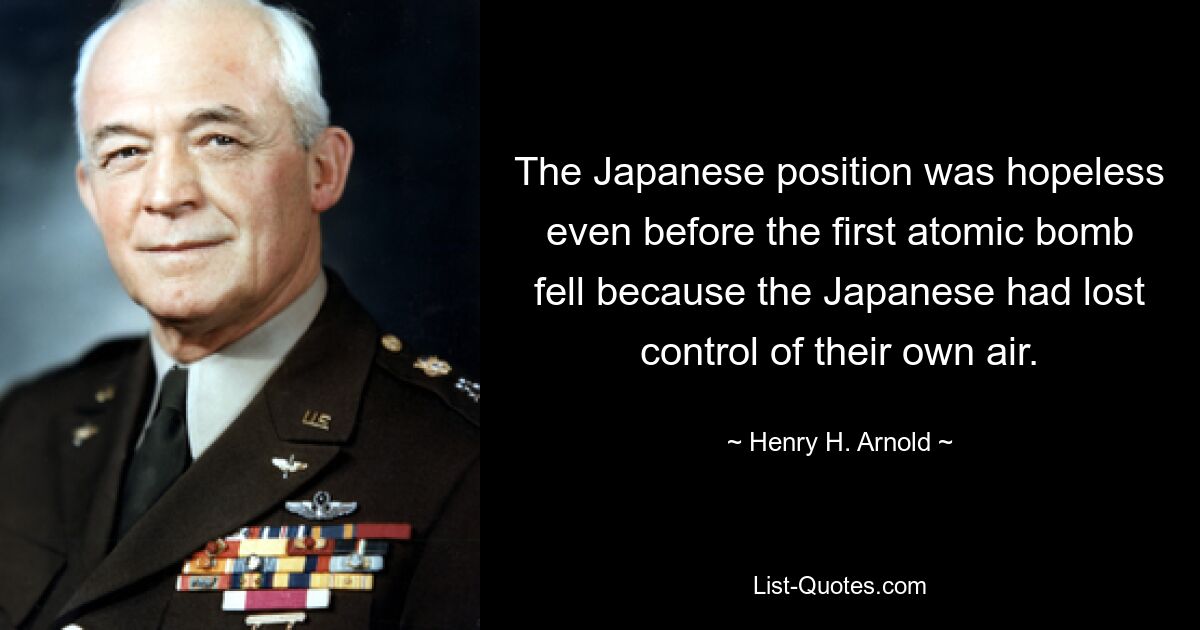 The Japanese position was hopeless even before the first atomic bomb fell because the Japanese had lost control of their own air. — © Henry H. Arnold