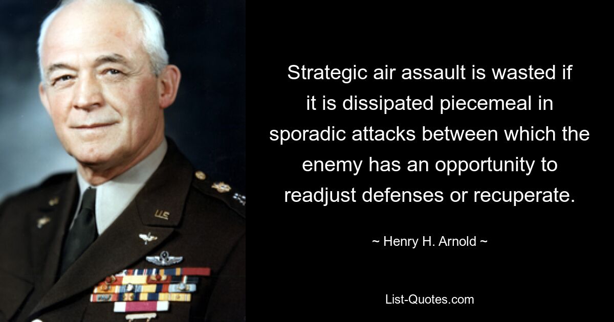 Strategic air assault is wasted if it is dissipated piecemeal in sporadic attacks between which the enemy has an opportunity to readjust defenses or recuperate. — © Henry H. Arnold