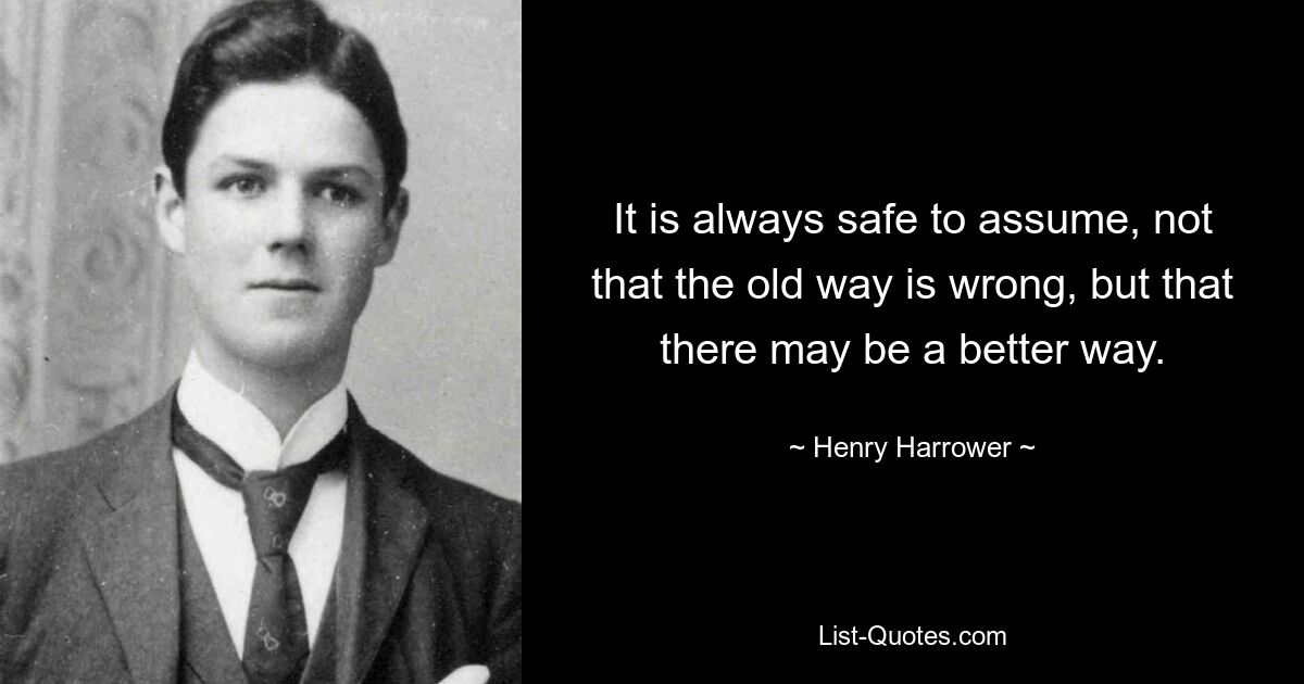 It is always safe to assume, not that the old way is wrong, but that there may be a better way. — © Henry Harrower