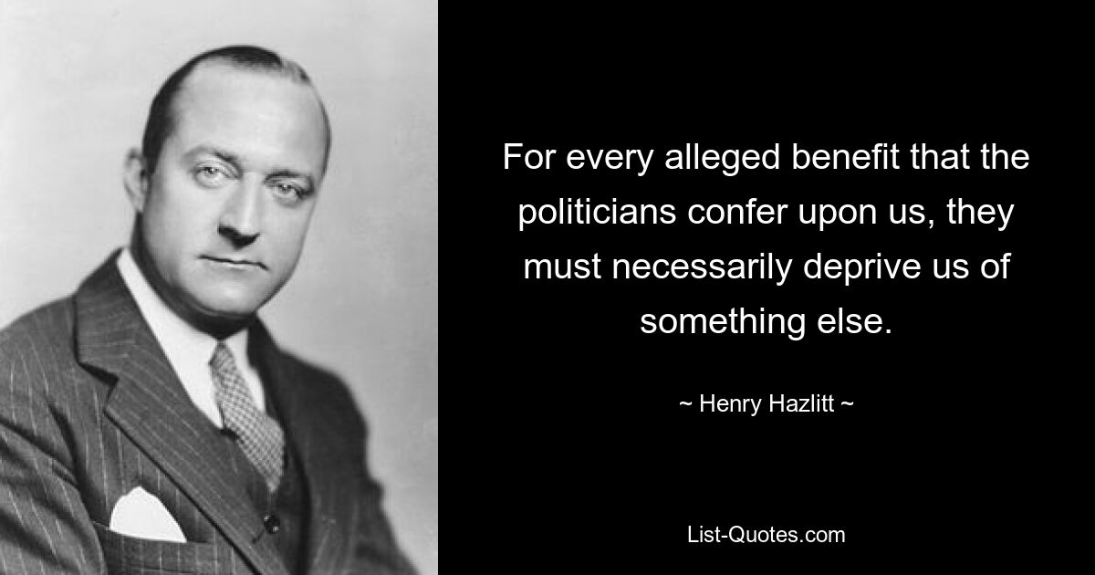 For every alleged benefit that the politicians confer upon us, they must necessarily deprive us of something else. — © Henry Hazlitt