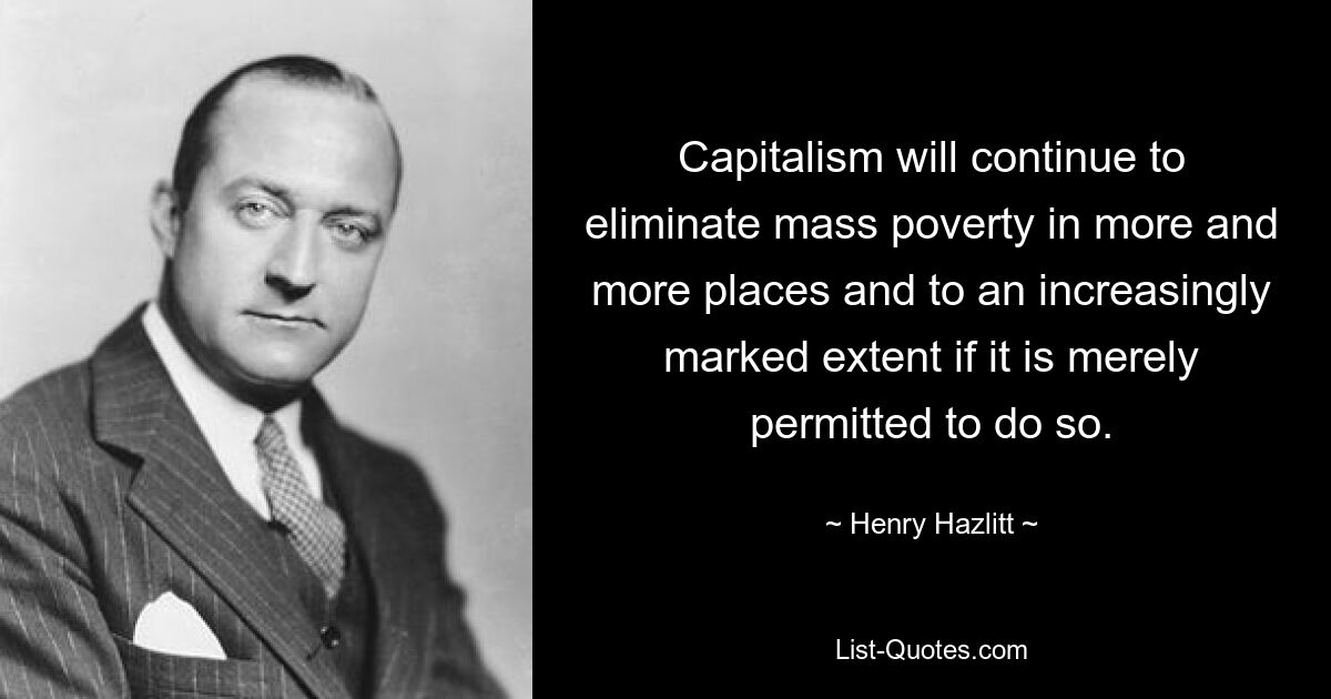 Capitalism will continue to eliminate mass poverty in more and more places and to an increasingly marked extent if it is merely permitted to do so. — © Henry Hazlitt