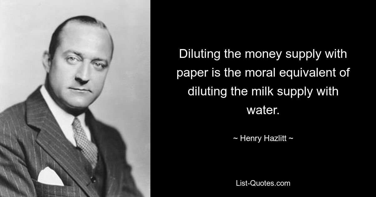 Diluting the money supply with paper is the moral equivalent of diluting the milk supply with water. — © Henry Hazlitt