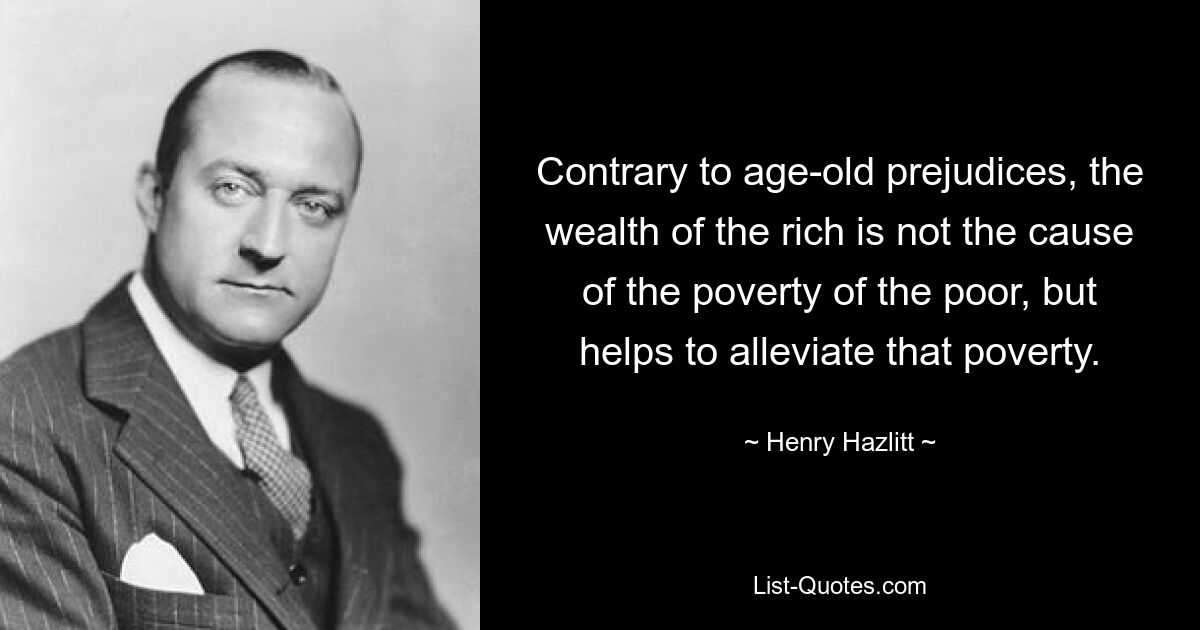 Contrary to age-old prejudices, the wealth of the rich is not the cause of the poverty of the poor, but helps to alleviate that poverty. — © Henry Hazlitt